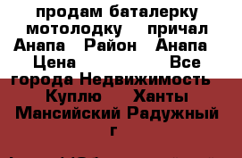 продам баталерку мотолодку 22 причал Анапа › Район ­ Анапа › Цена ­ 1 800 000 - Все города Недвижимость » Куплю   . Ханты-Мансийский,Радужный г.